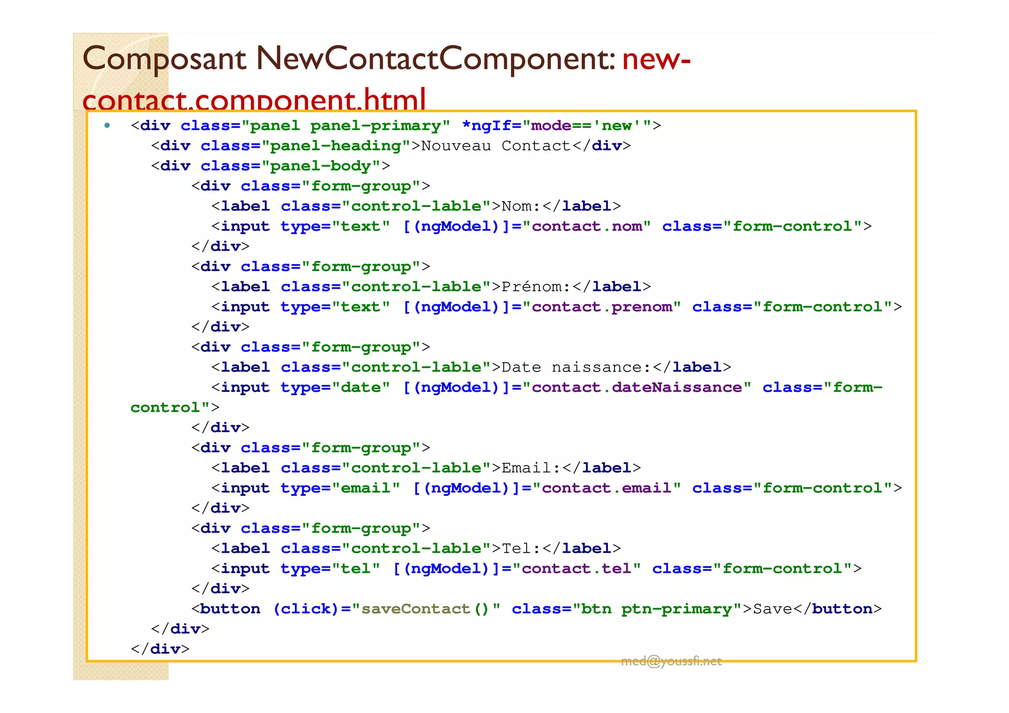 Composant NewContactComponent: new-
contact.component.html
<div class="panel panel-primary" *ngIf="mode=='new'">
<div class="panel-heading">Nouveau Contact</div>
<div class="panel-body">
<div class="form-group">
<label class="control-lable">Nom:</label>
<input type="text" [(ngModel)]="contact.nom" class="form-control">
</div>
<div class="form-group">
<label class="control-lable">Prénom:</label>
<input type="text" [(ngModel)]="contact.prenom" class="form-control">
</div>
<div class="form-group">
<label class="control-lable">Date naissance:</label>
<input type="date" [(ngModel)]="contact.dateNaissance" class="form-
control">
</div>
<div class="form-group">
<label class="control-lable">Email:</label>
<input type="email" [(ngModel)]="contact.email" class="form-control">
</div>
<div class="form-group">
<label class="control-lable">Tel:</label>
<input type="tel" [(ngModel)]="contact.tel" class="form-control">
</div>
<button (click)="saveContact()" class="btn ptn-primary">Save</button>
</div>
</div>
med@youssfi.net
 