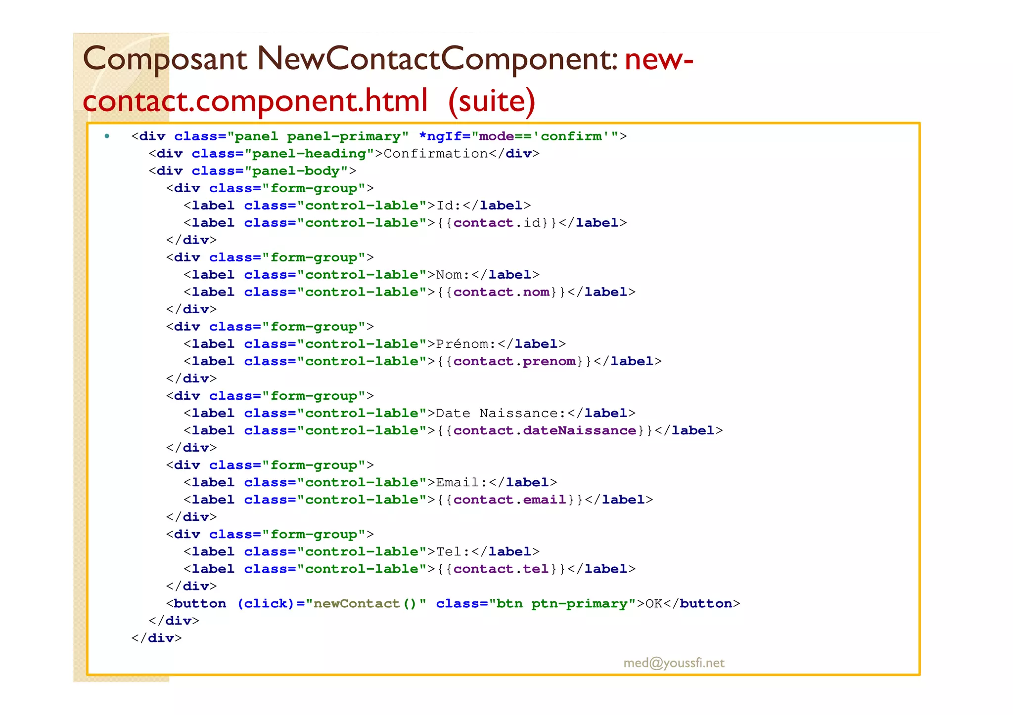 Composant NewContactComponent: new-
contact.component.html (suite)
<div class="panel panel-primary" *ngIf="mode=='confirm'">
<div class="panel-heading">Confirmation</div>
<div class="panel-body">
<div class="form-group">
<label class="control-lable">Id:</label>
<label class="control-lable">{{contact.id}}</label>
</div>
<div class="form-group">
<label class="control-lable">Nom:</label>
<label class="control-lable">{{contact.nom}}</label>
</div>
<div class="form-group">
<label class="control-lable">Prénom:</label>
<label class="control-lable">{{contact.prenom}}</label>
</div>
<div class="form-group">
<label class="control-lable">Date Naissance:</label>
<label class="control-lable">{{contact.dateNaissance}}</label>
</div>
<div class="form-group">
<label class="control-lable">Email:</label>
<label class="control-lable">{{contact.email}}</label>
</div>
<div class="form-group">
<label class="control-lable">Tel:</label>
<label class="control-lable">{{contact.tel}}</label>
</div>
<button (click)="newContact()" class="btn ptn-primary">OK</button>
</div>
</div>
med@youssfi.net
 