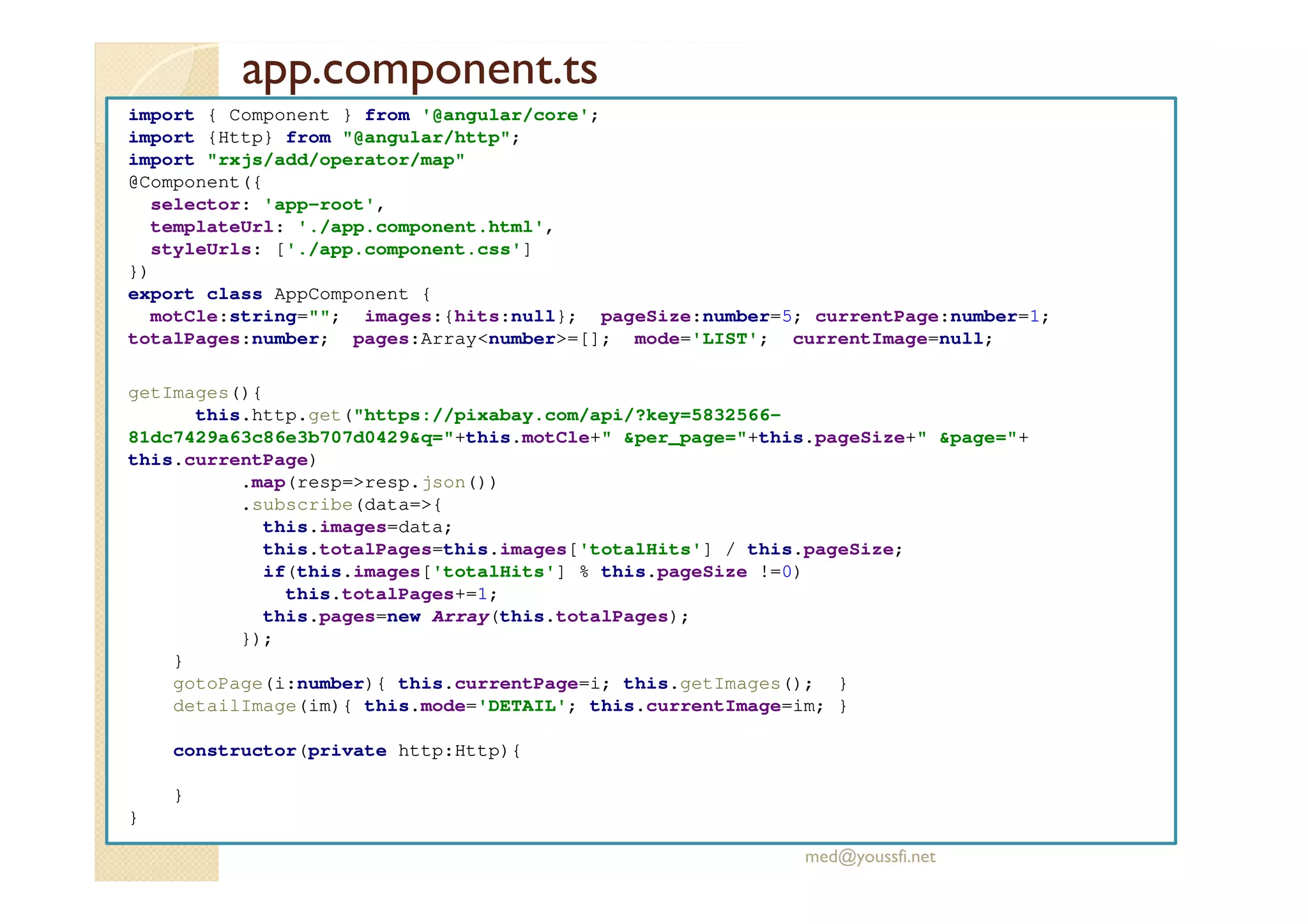 app.component.ts
import { Component } from '@angular/core';
import {Http} from "@angular/http";
import "rxjs/add/operator/map"
@Component({
selector: 'app-root',
templateUrl: './app.component.html',
styleUrls: ['./app.component.css']
})
export class AppComponent {
motCle:string=""; images:{hits:null}; pageSize:number=5; currentPage:number=1;
totalPages:number; pages:Array<number>=[]; mode='LIST'; currentImage=null;
getImages(){
this.http.get("https://pixabay.com/api/?key=5832566-
81dc7429a63c86e3b707d0429&q="+this.motCle+" &per_page="+this.pageSize+" &page="+
this.currentPage)
.map(resp=>resp.json())
.subscribe(data=>{
this.images=data;
this.totalPages=this.images['totalHits'] / this.pageSize;
if(this.images['totalHits'] % this.pageSize !=0)
this.totalPages+=1;
this.pages=new Array(this.totalPages);
});
}
gotoPage(i:number){ this.currentPage=i; this.getImages(); }
detailImage(im){ this.mode='DETAIL'; this.currentImage=im; }
constructor(private http:Http){
}
}
med@youssfi.net
 