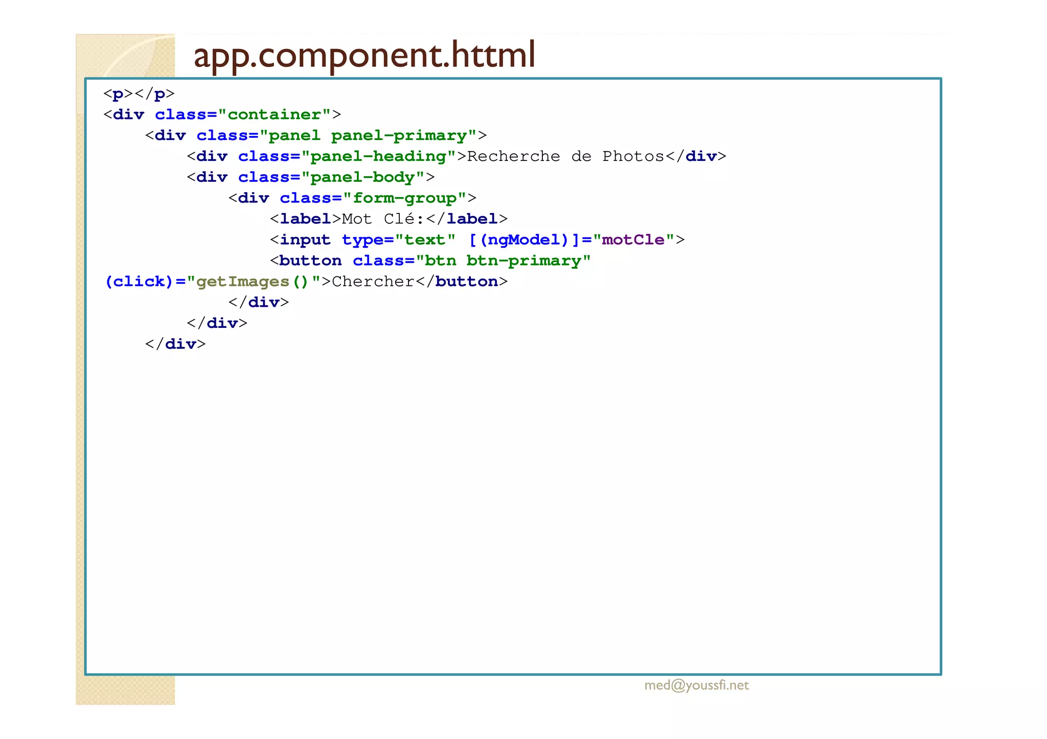 app.component.httml
<p></p>
<div class="container">
<div class="panel panel-primary">
<div class="panel-heading">Recherche de Photos</div>
<div class="panel-body">
<div class="form-group">
<label>Mot Clé:</label>
<input type="text" [(ngModel)]="motCle">
<button class="btn btn-primary"
(click)="getImages()">Chercher</button>
</div>
</div>
</div>
med@youssfi.net
 