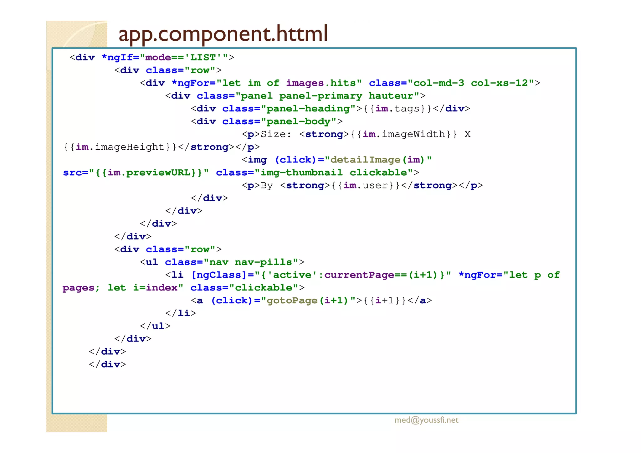 app.component.httml
<div *ngIf="mode=='LIST'">
<div class="row">
<div *ngFor="let im of images.hits" class="col-md-3 col-xs-12">
<div class="panel panel-primary hauteur">
<div class="panel-heading">{{im.tags}}</div>
<div class="panel-body">
<p>Size: <strong>{{im.imageWidth}} X
{{im.imageHeight}}</strong></p>
<img (click)="detailImage(im)"
src="{{im.previewURL}}" class="img-thumbnail clickable">
<p>By <strong>{{im.user}}</strong></p>
</div>
</div>
</div>
</div>
<div class="row">
<ul class="nav nav-pills">
<li [ngClass]="{'active':currentPage==(i+1)}" *ngFor="let p of
pages; let i=index" class="clickable">
<a (click)="gotoPage(i+1)">{{i+1}}</a>
</li>
</ul>
</div>
</div>
</div>
med@youssfi.net
 