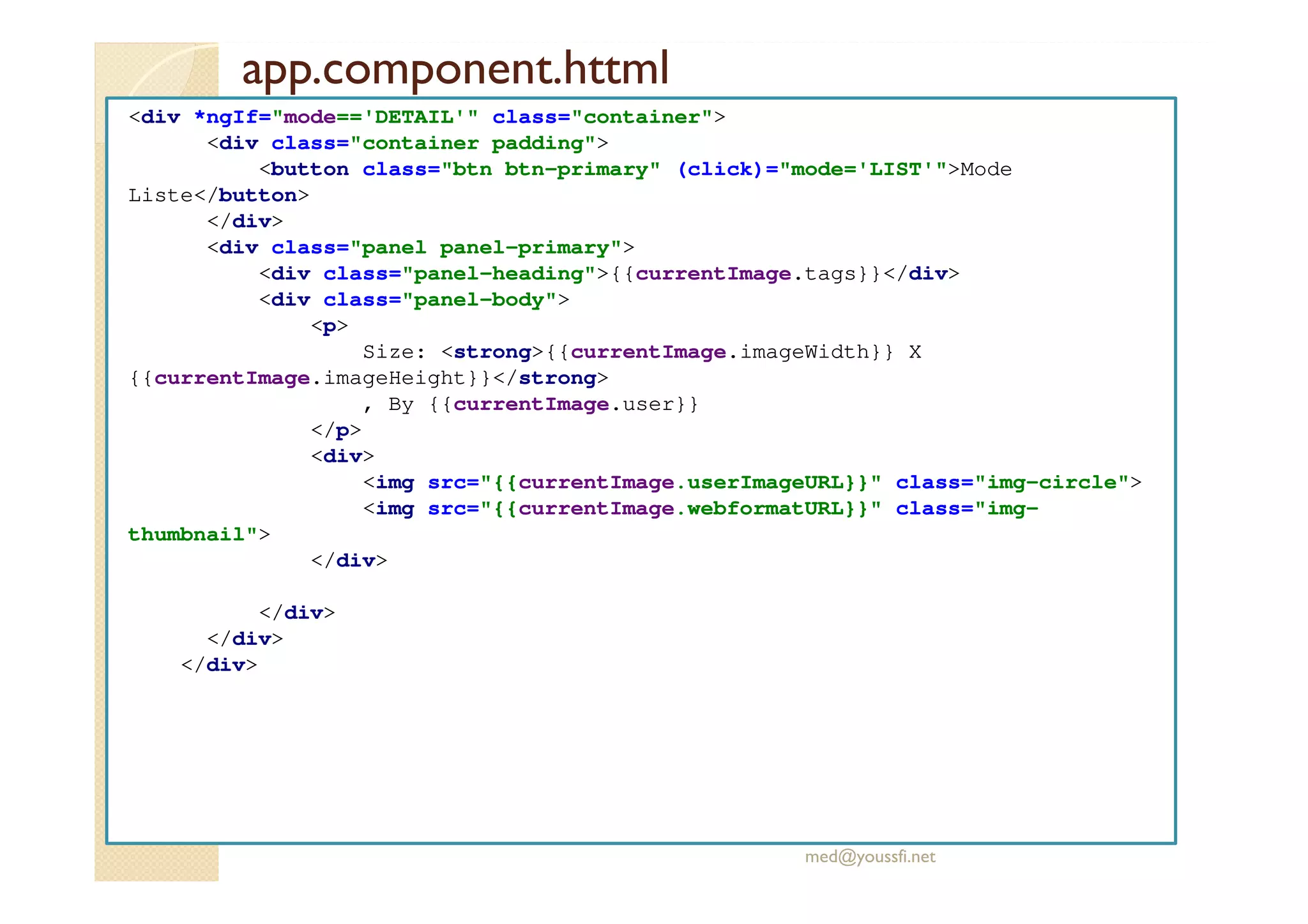 app.component.httml
<div *ngIf="mode=='DETAIL'" class="container">
<div class="container padding">
<button class="btn btn-primary" (click)="mode='LIST'">Mode
Liste</button>
</div>
<div class="panel panel-primary">
<div class="panel-heading">{{currentImage.tags}}</div>
<div class="panel-body">
<p>
Size: <strong>{{currentImage.imageWidth}} X
{{currentImage.imageHeight}}</strong>
, By {{currentImage.user}}
</p>
<div>
<img src="{{currentImage.userImageURL}}" class="img-circle">
<img src="{{currentImage.webformatURL}}" class="img-
thumbnail">
</div>
</div>
</div>
</div>
med@youssfi.net
 