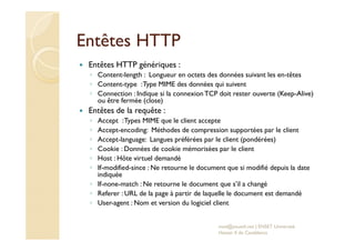 Entêtes HTTP
Entêtes HTTP génériques :
◦ Content-length : Longueur en octets des données suivant les en-têtes
◦ Content-type :Type MIME des données qui suivent
◦ Connection : Indique si la connexion TCP doit rester ouverte (Keep-Alive)
ou être fermée (close)
Entêtes de la requête :
◦ Accept :Types MIME que le client accepte
◦ Accept-encoding: Méthodes de compression supportées par le client
◦ Accept-language: Langues préférées par le client (pondérées)
◦ Cookie : Données de cookie mémorisées par le client
◦ Host : Hôte virtuel demandé
◦ If-modified-since : Ne retourne le document que si modifié depuis la date
indiquée
◦ If-none-match : Ne retourne le document que s’il a changé
◦ Referer : URL de la page à partir de laquelle le document est demandé
◦ User-agent : Nom et version du logiciel client
med@youssfi.net | ENSET Université
Hassan II de Casablanca
 
