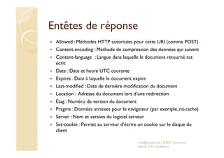Entêtes de réponse
Allowed : Méthodes HTTP autorisées pour cette URI (comme POST)
Content-encoding : Méthode de compression des données qui suivent
Content-language : Langue dans laquelle le document retourné est
écrit
Date : Date et heure UTC courante
Expires : Date à laquelle le document expire
Last-modified : Date de dernière modification du document
Location : Adresse du document lors d’une redirection
Etag : Numéro de version du document
Pragma : Données annexes pour le navigateur (par exemple, no.cache)
Server : Nom et version du logiciel serveur
Set-cookie : Permet au serveur d’écrire un cookie sur le disque du
client
med@youssfi.net | ENSET Université
Hassan II de Casablanca
 