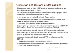 Utilisation des sessions et des cookies
Généralement quant un client HTTP envoie sa première requête, le serveur
web crée une session pour ce client.
Une session est un objet stocké dans la mémoire du serveur qui peut servir
pour stocker des informations relatives au client.
Le serveur attribut un SessionID unique à chaque session.
Ce SessionID est ensuite envoyé dans la réponse http en sousforme d’un
cookie en utilisant l’entête de la réponse HTTP :
◦ Set-Cookie : JSESSIONID=F84DB7B959F76B183DBF05F999FAEE11;
Ce qui signifie que le serveur demande au client d’enregistrer ce SESSIONID
dans un fichier stocké dans la machine du client appelé COOKIE.
Une fois que le client reçoive la réponse HTTP, la connexion est fermée.
A chaque fois que le client envoie une requête HTTP vers le serveur, il envoie
toujours les données des cookies dont le SESSIONID.
Les cookies sont envoyés dans la requête HTTP en utilisant une entête
COOKIE:
◦ Cookie:JSESSIONID=F84DB7B959F76B183DBF05F999FAEE11
Grace à cette information, le serveur peut savoir de quel client s’agit-il même
s’il s’agit d’une nouvelle connexion.
med@youssfi.net | ENSET Université
Hassan II
 