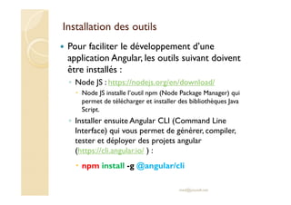 Installation des outils
Pour faciliter le développement d’une
application Angular, les outils suivant doivent
être installés :
◦ Node JS : https://nodejs.org/en/download/
Node JS installe l’outil npm (Node Package Manager) qui
permet de télécharger et installer des bibliothèques Java
Script.
◦ Installer ensuite Angular CLI (Command Line
Interface) qui vous permet de générer, compiler,
tester et déployer des projets angular
(https://cli.angular.io/ ) :
npm install -g @angular/cli
med@youssfi.net
 