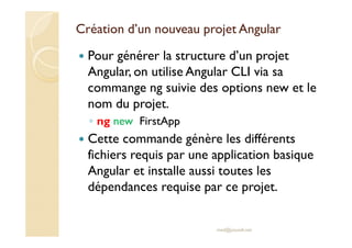 Création d’un nouveau projet Angular
Pour générer la structure d’un projet
Angular, on utilise Angular CLI via sa
commange ng suivie des options new et le
nom du projet.
◦ ng new FirstApp
Cette commande génère les différents
fichiers requis par une application basique
Angular et installe aussi toutes les
dépendances requise par ce projet.
med@youssfi.net
 