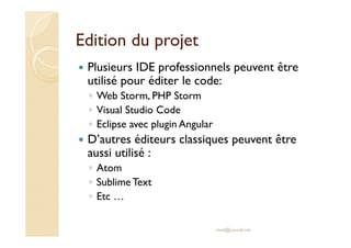 Edition du projet
Plusieurs IDE professionnels peuvent être
utilisé pour éditer le code:
◦ Web Storm, PHP Storm
◦ Visual Studio Code
◦ Eclipse avec plugin Angular
D’autres éditeurs classiques peuvent être
aussi utilisé :
◦ Atom
◦ SublimeText
◦ Etc …
med@youssfi.net
 