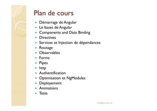 Plan de cours
Démarrage de Angular
Le bases de Angular
Components and Data Binding
Directives
Services et Injection de dépendances
Routage
Observables
Forms
Pipes
http
Authentification
Optimisation et NgModules
Deployement
Animations
Tests
med@youssfi.net
 