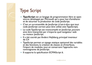 Type Script
TypeScript est un langage de programmation libre et open
source développé par Microsoft qui a pour but d'améliorer
et de sécuriser la production de code JavaScript.
C'est un sur-ensemble de JavaScript (c'est-à-dire que tout
code JavaScript correct peut être utilisé avec TypeScript).
Le code TypeScript est transcompilé en JavaScript, pouvant
ainsi être interprété par n'importe quel navigateur web
ou moteur JavaScript.
Il a été cocréé par Anders Hejlsberg, principal inventeur
de C#
TypeScript permet un typage statique optionnel des variables
et des fonctions, la création de classes et d'interfaces,
l'import de modules, tout en conservant l'approche non-
contraignante de JavaScript.
Il supporte la spécification ECMAScript 6.
med@youssfi.net
 