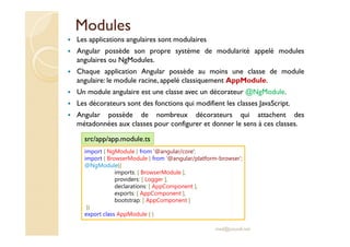 Modules
Les applications angulaires sont modulaires
Angular possède son propre système de modularité appelé modules
angulaires ou NgModules.
Chaque application Angular possède au moins une classe de module
angulaire: le module racine, appelé classiquement AppModule.
Un module angulaire est une classe avec un décorateur @NgModule.
Les décorateurs sont des fonctions qui modifient les classes JavaScript.
Angular possède de nombreux décorateurs qui attachent des
métadonnées aux classes pour configurer et donner le sens à ces classes.
med@youssfi.net
import { NgModule } from '@angular/core';
import { BrowserModule } from '@angular/platform-browser';
@NgModule({
imports: [ BrowserModule ],
providers: [ Logger ],
declarations: [ AppComponent ],
exports: [ AppComponent ],
bootstrap: [ AppComponent ]
})
export class AppModule { }
src/app/app.module.ts
 