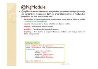 @NgModule
@NgModule est un décorateur qui pend en parameter un objet javascript
qui contient des métadonnes don’t les propriétés décrivent le module. Les
propriétés les plus importantes sont:
◦ declarations : la classe représentant le module. Angular a trois types de classes de modules
: components, directives, and pipes.
◦ exports – Pour exporter les classes utilisables dans d’autres modules.
◦ imports – Pour importer d’autres modules.
◦ providers – Pour déclarer les fabriques de services.
◦ bootstrap – Pour declarer le corposant Racine du module. Seul le module racine doit
définir cette propriété.
med@youssfi.net
import { NgModule } from '@angular/core';
import { BrowserModule } from '@angular/platform-browser';
@NgModule({
imports: [ BrowserModule ],
providers: [ Logger ],
declarations: [ AppComponent ],
exports: [ AppComponent ],
bootstrap: [ AppComponent ]
})
export class AppModule { }
src/app/app.module.ts
 