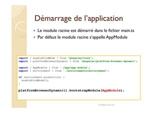 Démarrage de l’application
Le module racine est démarré dans le fichier main.ts
Par défaut le module racine s’appelle AppModule
med@youssfi.net
import { enableProdMode } from '@angular/core';
import { platformBrowserDynamic } from '@angular/platform-browser-dynamic';
import { AppModule } from './app/app.module';
import { environment } from './environments/environment';
if (environment.production) {
enableProdMode();
}
platformBrowserDynamic().bootstrapModule(AppModule);
 