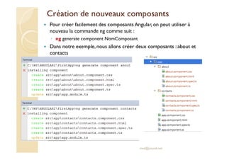 Création de nouveaux composants
Pour créer facilement des composants Angular, on peut utiliser à
nouveau la commande ng comme suit :
◦ ng generate component NomComposant
Dans notre exemple, nous allons créer deux composants : about et
contacts
med@youssfi.net
 