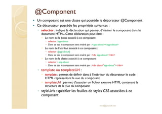 @Component
Un composant est une classe qui possède le décorateur @Component
Ce décorateur possède les propriétés suivantes :
◦ selector : indique la déclaration qui permet d’insérer le composant dans le
document HTML. Cette déclaration peut être :
Le nom de la balise associé à ce composant
selector : app-about
Dans ce cas le composant sera inséré par : <app-about></app-about>
Le nom de l’attribut associé à ce composant :
selector : [app-about]
Dans ce cas le composant sera inséré par : <div app-about></div>
Le nom de la classe associé à ce composant :
selector : .app-about
Dans ce cas le composant sera inséré par : <div class="app-about"></div>
◦ template ou templateUrl :
template : permet de définir dans à l’intérieur du décorateur le code
HTML représentant la vue du composant
templateUrl : permet d’associer un fichier externe HTML contenant la
structure de la vue du composant
◦ styleUrls : spécifier les feuilles de styles CSS associées à ce
composant
med@youssfi.net
 