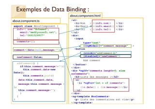 Exemples de Data Binding :
export class AboutComponent {
info={ nom:"Mohamed",
email:"med@youssfi.net",
tel:"0661326837"
};
comments=[];
comment={date:null,message:''};
newComment=false;
addComment() {
if(this.comment.message!=''){
this.comment.date=new
Date();
this.comments.push({
date:this.comment.date,
message:this.comment.message }
);
this.comment.message='';
}
}
}
med@youssfi.net
<ul>
<li>Nom : {{info.nom}} </li>
<li>Email : {{info.email}} </li>
<li>Tel : {{info.tel}} </li>
</ul>
<div>
<input
type="text"
[(ngModel)]="comment.message" >
<button
(click)="addComment()"
[disabled]="newComment">
Add comment
</button>
</div>
<div *ngIf="comments.length>0; else
noComments">
<h3>Liste des messages :</h3>
<ul>
<li *ngFor="let c of comments">
{{c.date}} : {{c.message}}</li>
</ul>
</div>
<ng-template #noComments>
<p> Liste des commentaires est vide</p>
</ng-template>
about.component.ts
about.component.html
 
