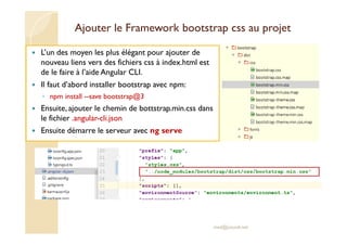 Ajouter le Framework bootstrap css au projet
L’un des moyen les plus élégant pour ajouter de
nouveau liens vers des fichiers css à index.html est
de le faire à l’aide Angular CLI.
Il faut d’abord installer bootstrap avec npm:
◦ npm install --save bootstrap@3
Ensuite, ajouter le chemin de bottstrap.min.css dans
le fichier .angular-cli.json
Ensuite démarre le serveur avec ng serve
med@youssfi.net
 