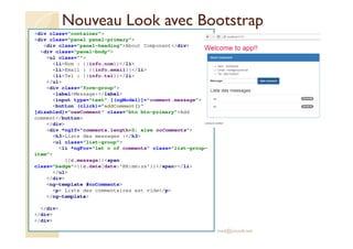 Nouveau Look avec Bootstrap
<div class="container">
<div class="panel panel-primary">
<div class="panel-heading">About Component</div>
<div class="panel-body">
<ul class="">
<li>Nom : {{info.nom}}</li>
<li>Email : {{info.email}}</li>
<li>Tel : {{info.tel}}</li>
</ul>
<div class="form-group">
<label>Message:</label>
<input type="text" [(ngModel)]="comment.message">
<button (click)="addComment()"
[disabled]="newComment" class="btn btn-primary">Add
comment</button>
</div>
<div *ngIf="comments.length>0; else noComments">
<h3>Liste des messages :</h3>
<ul class="list-group">
<li *ngFor="let c of comments" class="list-group-
item">
{{c.message}}<span
class="badge">{{c.date|date:'HH:mm:ss'}}</span></li>
</ul>
</div>
<ng-template #noComments>
<p> Liste des commentaires est vide</p>
</ng-template>
</div>
</div>
</div>
med@youssfi.net
 