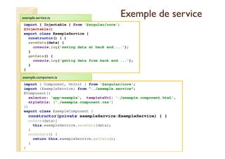 Exemple de service
import { Injectable } from '@angular/core';
@Injectable()
export class ExempleService {
constructor() { }
saveData(data) {
console.log('saving data at back end....');
}
getData() {
console.log('gettig data from back end ...');
}
}
med@youssfi.net
exemple.service.ts
import { Component, OnInit } from '@angular/core';
import {ExempleService} from "../exemple.service";
@Component({
selector: 'app-exemple', templateUrl: './exemple.component.html',
styleUrls: ['./exemple.component.css']
})
export class ExempleComponent {
constructor(private exempleService:ExempleService) { }
onSave(data){
this.exempleService.saveData(data);
}
onGetData() {
return this.exempleService.getData();
}
}
exemple.component.ts
 