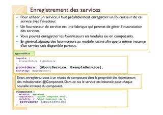Enregistrement des services
Pour utiliser un service, il faut préalablement enregistrer un fournisseur de ce
service avec l'injecteur.
Un fournisseur de service est une fabrique qui permet de gérer l’instanciation
des services.
Vous pouvez enregistrer les fournisseurs en modules ou en composants.
En général, ajoutez des fournisseurs au module racine afin que la même instance
d'un service soit disponible partout.
med@youssfi.net
imports: [
BrowserModule, FormsModule
],
providers: [AboutService, ExempleService],
bootstrap: [AppComponent]
app.module.ts
Sinon, enregistrez-vous à un niveau de composant dans la propriété des fournisseurs
des métadonnées @Component. Dans ce cas le service est instancié pour chaque
nouvelle instance du composant.
@Component({
selector: 'app-about',
templateUrl: './about.component.html',
styleUrls: ['./about.component.css'],
providers: [AboutService]
})
 