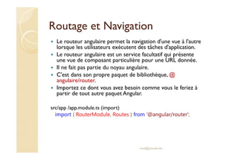Routage et Navigation
Le routeur angulaire permet la navigation d'une vue à l'autre
lorsque les utilisateurs exécutent des tâches d'application.
Le routeur angulaire est un service facultatif qui présente
une vue de composant particulière pour une URL donnée.
Il ne fait pas partie du noyau angulaire.
C'est dans son propre paquet de bibliothèque, @
angulaire/router.
Importez ce dont vous avez besoin comme vous le feriez à
partir de tout autre paquet Angular.
src/app /app.module.ts (import)
import { RouterModule, Routes } from '@angular/router';
med@youssfi.net
 