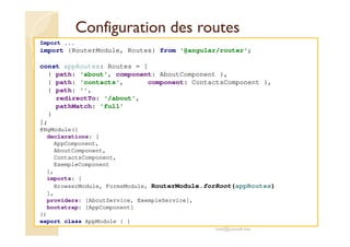 Configuration des routes
Import ...
import {RouterModule, Routes} from '@angular/router';
const appRoutes: Routes = [
{ path: 'about', component: AboutComponent },
{ path: 'contacts', component: ContactsComponent },
{ path: '',
redirectTo: '/about',
pathMatch: 'full'
}
];
@NgModule({
declarations: [
AppComponent,
AboutComponent,
ContactsComponent,
ExempleComponent
],
imports: [
BrowserModule, FormsModule, RouterModule.forRoot(appRoutes)
],
providers: [AboutService, ExempleService],
bootstrap: [AppComponent]
})
export class AppModule { }
med@youssfi.net
 