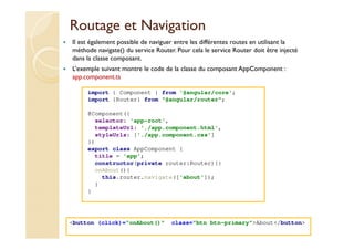 Routage et Navigation
import { Component } from '@angular/core';
import {Router} from "@angular/router";
@Component({
selector: 'app-root',
templateUrl: './app.component.html',
styleUrls: ['./app.component.css']
})
export class AppComponent {
title = 'app';
constructor(private router:Router){}
onAbout(){
this.router.navigate(['about']);
}
}
med@youssfi.net
Il est également possible de naviguer entre les différentes routes en utilisant la
méthode navigate() du service Router. Pour cela le service Router doit être injecté
dans la classe composant.
L’exemple suivant montre le code de la classe du composant AppComponent :
app.component.ts
<button (click)=“onAbout()" class="btn btn-primary">About</button>
 