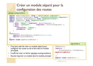 Créer un module séparé pour la
configuration des routes
Il est plus utile de créer un module séparé pour
configurer les routes au de le faire dans le module
principale.
Il suffit de créer un fichier app/app-routing.module.ts
Ensuite importer ce module dans le module principal
med@youssfi.net
import {AboutComponent} from "./about/about.component";
import {ContactsComponent} from "./contacts/contacts.component";
import {Routes, RouterModule} from "@angular/router";
import {NgModule} from "@angular/core";
const appRoutes: Routes = [
{ path: 'about', component: AboutComponent },
{ path: 'contacts', component: ContactsComponent },
{ path: '',
redirectTo: '/about',
pathMatch: 'full'
}
];
@NgModule({
imports:[RouterModule.forRoot(appRoutes)],
exports:[RouterModule]
})
export class AppRoutingModule {
}
app/app-routing.module.ts
@NgModule({
imports: [
BrowserModule, FormsModule,
AppRoutingModule
]
})
export class AppModule { }
app.module.ts
 