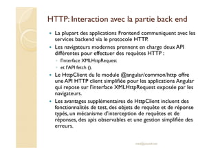 HTTP: Interaction avec la partie back end
La plupart des applications Frontend communiquent avec les
services backend via le protocole HTTP.
Les navigateurs modernes prennent en charge deux API
différentes pour effectuer des requêtes HTTP :
◦ l'interface XMLHttpRequest
◦ et l'API fetch ().
Le HttpClient du le module @angular/common/http offre
une API HTTP client simplifiée pour les applications Angular
qui repose sur l'interface XMLHttpRequest exposée par les
navigateurs.
Les avantages supplémentaires de HttpClient incluent des
fonctionnalités de test, des objets de requête et de réponse
typés, un mécanisme d’interception de requêtes et de
réponses, des apis observables et une gestion simplifiée des
erreurs.
med@youssfi.net
 