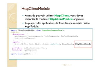 HttpClientModule
Avant de pouvoir utiliser HttpClient, vous devez
importer le module HttpClientModule angulaire.
La plupart des applications le font dans le module racine
AppModule.
med@youssfi.net
import {HttpClientModule} from '@angular/common/http';
@NgModule({
declarations: [
AppComponent, LoginComponent, TasksComponent, NewTaskComponent,
RegistrationComponent
],
imports: [
BrowserModule, RouterModule.forRoot(appRoutes), FormsModule, HttpClientModule
],
providers: [AuthenticationService],
bootstrap: [AppComponent]
})
export class AppModule { }
 