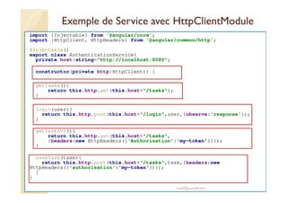 Exemple de Service avec HttpClientModule
import {Injectable} from '@angular/core';
import {HttpClient, HttpHeaders} from '@angular/common/http';
@Injectable()
export class AuthenticationService{
private host:string="http://localhost:8080";
constructor(private http:HttpClient){ }
getTasks(){
return this.http.get(this.host+"/tasks");
}
login(user){
return this.http.post(this.host+"/login",user,{observe:'response'});
}
getTasksV2(){
return this.http.get(this.host+"/tasks",
{headers:new HttpHeaders({'Authorization':'my-token'})});
}
saveTask(task){
return this.http.post(this.host+"/tasks",task,{headers:new
HttpHeaders({'authorization':'my-token'})});
}
}
med@youssfi.net
 