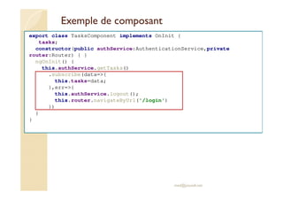 Exemple de composant
export class TasksComponent implements OnInit {
tasks;
constructor(public authService:AuthenticationService,private
router:Router) { }
ngOnInit() {
this.authService.getTasks()
.subscribe(data=>{
this.tasks=data;
},err=>{
this.authService.logout();
this.router.navigateByUrl('/login')
})
}
}
med@youssfi.net
 