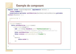 Exemple de composant
export class LoginComponent implements OnInit {
mode:number=0;
constructor(private authService:AuthenticationService,private
router:Router) { }
ngOnInit() {
}
onLogin(user){
this.authService.login(user)
.subscribe(resp=>{
let jwt=resp.headers.get('Authorization');
// console.log(resp.headers.get('Authorization'));
this.authService.saveToken(jwt);
this.router.navigateByUrl('/tasks');
},
err=>{
this.mode=1;
})
}
}
med@youssfi.net
 