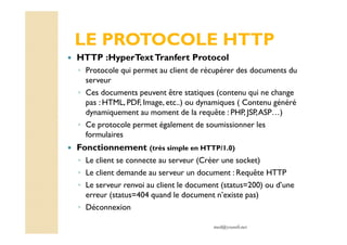 med@youssfi.net
LE PROTOCOLE HTTP
HTTP :HyperTextTranfert Protocol
◦ Protocole qui permet au client de récupérer des documents du
serveur
◦ Ces documents peuvent être statiques (contenu qui ne change
pas : HTML, PDF, Image, etc..) ou dynamiques ( Contenu généré
dynamiquement au moment de la requête : PHP, JSP,ASP…)
◦ Ce protocole permet également de soumissionner les
formulaires
Fonctionnement (très simple en HTTP/1.0)
◦ Le client se connecte au serveur (Créer une socket)
◦ Le client demande au serveur un document : Requête HTTP
◦ Le serveur renvoi au client le document (status=200) ou d’une
erreur (status=404 quand le document n’existe pas)
◦ Déconnexion
 