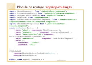 Module de routage : app/app-routing.ts
import {AboutComponent} from "./about/about.component";
import {ContactsComponent} from "./contacts/contacts.component";
import {Routes, RouterModule} from "@angular/router";
import {NgModule} from "@angular/core";
import {DetailContactComponentComponent} from "./detail-contact-
component/detail-contact-component.component";
import {NewContactComponent} from "./new-contact/new-
contact.component";
const appRoutes: Routes = [
{ path: 'about', component: AboutComponent },
{ path: 'contacts', component: ContactsComponent },
{ path: 'detailContact/:id', component:
DetailContactComponentComponent },
{ path: 'newContact', component: NewContactComponent },
{ path: '',
redirectTo: '/about',
pathMatch: 'full'
}
];
@NgModule({
imports:[RouterModule.forRoot(appRoutes)],
exports:[RouterModule]
})
export class AppRoutingModule { } med@youssfi.net
 