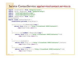 Service ContactService: app/service/contact.service.ts
import {Injectable} from "@angular/core";
import {Http, Response} from "@angular/http";
import "rxjs/add/operator/map";
import "rxjs/add/operator/catch"
import {Observable} from "rxjs";
@Injectable()
export class ContactService {
constructor(private http:Http){}
getAllContacts():Observable<any>{
return this.http.get("http://localhost:8080/contacts")
.map(resp=>resp.json());
}
getContact(id:number):Observable<any>{
return this.http.get("http://localhost:8080/contacts/"+id)
.map(resp=>resp.json());
}
saveContact(contact){
return this.http.post("http://localhost:8080/contacts",contact)
.map(resp=>resp.json());
}
deleteContact(id:number){
return this.http.delete("http://localhost:8080/contacts/"+id)
.map(resp=>resp);
}
} med@youssfi.net
 