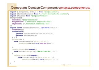 Composant ContactsComponent: contacts.component.ts
import { Component, OnInit } from '@angular/core';
import {ContactService} from "../services/contacts.service";
import {Router} from "@angular/router";
@Component({
selector: '[app-contacts]',
templateUrl: './contacts.component.html',
styleUrls: ['./contacts.component.css']
})
export class ContactsComponent implements OnInit {
contacts=[];
constructor(
private contactService:ContactService,
private router:Router
) { }
ngOnInit() {
this.contactService.getAllContacts()
.subscribe(data=>this.contacts=data);
}
detailContact(id:number){
this.router.navigate(["/detailContact",id]);
}
deleteContact(id:number){
this.contactService.deleteContact(id)
.subscribe(data=>{this.ngOnInit();});
}
}
med@youssfi.net
 