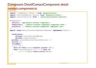 Composant DetailContactComponent: detail-
contact.component.ts
import { Component, OnInit } from '@angular/core';
import {ActivatedRoute, Router} from "@angular/router";
import {ContactService} from "../services/contacts.service";
@Component({
selector: 'app-detail-contact-component',
templateUrl: './detail-contact-component.component.html',
styleUrls: ['./detail-contact-component.component.css']
})
export class DetailContactComponentComponent implements OnInit {
constructor(
private route:ActivatedRoute,
private router:Router,
private contactService:ContactService) { }
contact={};
id:number;
ngOnInit() {
this.id=+this.route.snapshot.params['id'];
this.contactService.getContact(this.id)
.subscribe(data=>this.contact=data);
}
}
med@youssfi.net
 