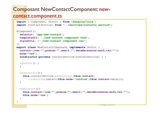 Composant NewContactComponent: new-
contact.component.ts
import { Component, OnInit } from '@angular/core';
import {ContactService} from "../services/contacts.service";
@Component({
selector: 'app-new-contact',
templateUrl: './new-contact.component.html',
styleUrls: ['./new-contact.component.css']
})
export class NewContactComponent implements OnInit {
contact={nom:"",prenom:"",email:"",dateNaissance:null,tel:""};
mode="new";
constructor(private contactService:ContactService) { }
ngOnInit() {
}
saveContact(){
this.contactService.saveContact(this.contact)
.subscribe(data=>{this.mode='confirm';this.contact=data;});
}
newContact(){
this.contact={nom:"",prenom:"",email:"",dateNaissance:null,tel:""};
this.mode='new';
}
}
med@youssfi.net
 
