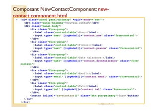 Composant NewContactComponent: new-
contact.component.html
<div class="panel panel-primary" *ngIf="mode=='new'">
<div class="panel-heading">Nouveau Contact</div>
<div class="panel-body">
<div class="form-group">
<label class="control-lable">Nom:</label>
<input type="text" [(ngModel)]="contact.nom" class="form-control">
</div>
<div class="form-group">
<label class="control-lable">Prénom:</label>
<input type="text" [(ngModel)]="contact.prenom" class="form-control">
</div>
<div class="form-group">
<label class="control-lable">Date naissance:</label>
<input type="date" [(ngModel)]="contact.dateNaissance" class="form-
control">
</div>
<div class="form-group">
<label class="control-lable">Email:</label>
<input type="email" [(ngModel)]="contact.email" class="form-control">
</div>
<div class="form-group">
<label class="control-lable">Tel:</label>
<input type="tel" [(ngModel)]="contact.tel" class="form-control">
</div>
<button (click)="saveContact()" class="btn ptn-primary">Save</button>
</div>
</div>
med@youssfi.net
 