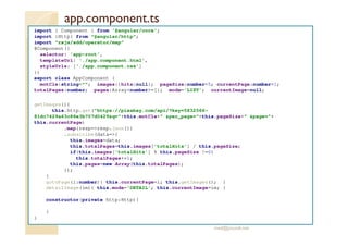 app.component.ts
import { Component } from '@angular/core';
import {Http} from "@angular/http";
import "rxjs/add/operator/map"
@Component({
selector: 'app-root',
templateUrl: './app.component.html',
styleUrls: ['./app.component.css']
})
export class AppComponent {
motCle:string=""; images:{hits:null}; pageSize:number=5; currentPage:number=1;
totalPages:number; pages:Array<number>=[]; mode='LIST'; currentImage=null;
getImages(){
this.http.get("https://pixabay.com/api/?key=5832566-
81dc7429a63c86e3b707d0429&q="+this.motCle+" &per_page="+this.pageSize+" &page="+
this.currentPage)
.map(resp=>resp.json())
.subscribe(data=>{
this.images=data;
this.totalPages=this.images['totalHits'] / this.pageSize;
if(this.images['totalHits'] % this.pageSize !=0)
this.totalPages+=1;
this.pages=new Array(this.totalPages);
});
}
gotoPage(i:number){ this.currentPage=i; this.getImages(); }
detailImage(im){ this.mode='DETAIL'; this.currentImage=im; }
constructor(private http:Http){
}
}
med@youssfi.net
 