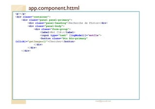 app.component.httml
<p></p>
<div class="container">
<div class="panel panel-primary">
<div class="panel-heading">Recherche de Photos</div>
<div class="panel-body">
<div class="form-group">
<label>Mot Clé:</label>
<input type="text" [(ngModel)]="motCle">
<button class="btn btn-primary"
(click)="getImages()">Chercher</button>
</div>
</div>
</div>
med@youssfi.net
 