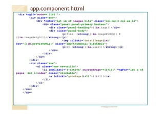 app.component.httml
<div *ngIf="mode=='LIST'">
<div class="row">
<div *ngFor="let im of images.hits" class="col-md-3 col-xs-12">
<div class="panel panel-primary hauteur">
<div class="panel-heading">{{im.tags}}</div>
<div class="panel-body">
<p>Size: <strong>{{im.imageWidth}} X
{{im.imageHeight}}</strong></p>
<img (click)="detailImage(im)"
src="{{im.previewURL}}" class="img-thumbnail clickable">
<p>By <strong>{{im.user}}</strong></p>
</div>
</div>
</div>
</div>
<div class="row">
<ul class="nav nav-pills">
<li [ngClass]="{'active':currentPage==(i+1)}" *ngFor="let p of
pages; let i=index" class="clickable">
<a (click)="gotoPage(i+1)">{{i+1}}</a>
</li>
</ul>
</div>
</div>
</div>
med@youssfi.net
 