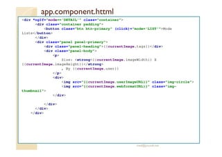 app.component.httml
<div *ngIf="mode=='DETAIL'" class="container">
<div class="container padding">
<button class="btn btn-primary" (click)="mode='LIST'">Mode
Liste</button>
</div>
<div class="panel panel-primary">
<div class="panel-heading">{{currentImage.tags}}</div>
<div class="panel-body">
<p>
Size: <strong>{{currentImage.imageWidth}} X
{{currentImage.imageHeight}}</strong>
, By {{currentImage.user}}
</p>
<div>
<img src="{{currentImage.userImageURL}}" class="img-circle">
<img src="{{currentImage.webformatURL}}" class="img-
thumbnail">
</div>
</div>
</div>
</div>
med@youssfi.net
 