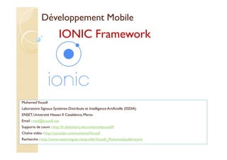Développement Mobile
MohamedYoussfi
Laboratoire Signaux Systèmes Distribués et Intelligence Artificielle (SSDIA)
ENSET, Université Hassan II Casablanca, Maroc
Email : med@youssfi.net
Supports de cours : http://fr.slideshare.net/mohamedyoussfi9
Chaîne vidéo : http://youtube.com/mohamedYoussfi
Recherche : http://www.researchgate.net/profile/Youssfi_Mohamed/publications
IONIC Framework
 