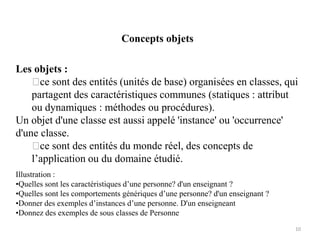 Concepts objets
Les objets :
ce sont des entités (unités de base) organisées en classes, qui
partagent des caractéristiques communes (statiques : attribut
ou dynamiques : méthodes ou procédures).
Un objet d'une classe est aussi appelé 'instance' ou 'occurrence'
d'une classe.
ce sont des entités du monde réel, des concepts de
l’application ou du domaine étudié.
Illustration :
•Quelles sont les caractéristiques d’une personne? d'un enseignant ?
•Quelles sont les comportements génériques d’une personne? d'un enseignant ?
•Donner des exemples d’instances d’une personne. D'un enseigneant
•Donnez des exemples de sous classes de Personne
10
 
