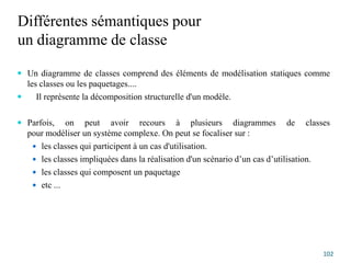 Différentes sémantiques pour
un diagramme de classe
 Un diagramme de classes comprend des éléments de modélisation statiques comme
les classes ou les paquetages....
 Il représente la décomposition structurelle d'un modèle.
 Parfois, on peut avoir recours à plusieurs diagrammes de classes
pour modéliser un système complexe. On peut se focaliser sur :
 les classes qui participent à un cas d'utilisation.
 les classes impliquées dans la réalisation d'un scénario d’un cas d’utilisation.
 les classes qui composent un paquetage
 etc ...
102
 