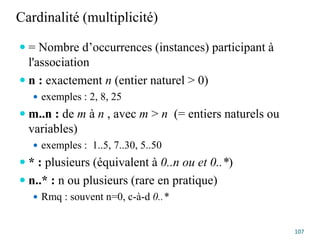 Cardinalité (multiplicité)
 = Nombre d’occurrences (instances) participant à
l'association
 n : exactement n (entier naturel > 0)
 exemples : 2, 8, 25
 m..n : de m à n , avec m > n (= entiers naturels ou
variables)
 exemples : 1..5, 7..30, 5..50
 * : plusieurs (équivalent à 0..n ou et 0..*)
 n..* : n ou plusieurs (rare en pratique)
 Rmq : souvent n=0, c-à-d 0..*
107
 