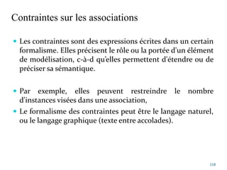 Contraintes sur les associations
 Les contraintes sont des expressions écrites dans un certain
formalisme. Elles précisent le rôle ou la portée d'un élément
de modélisation, c-à-d qu’elles permettent d'étendre ou de
préciser sa sémantique.
 Par exemple, elles peuvent restreindre le nombre
d'instances visées dans une association,
 Le formalisme des contraintes peut être le langage naturel,
ou le langage graphique (texte entre accolades).
118
 