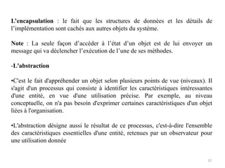 L’encapsulation : le fait que les structures de données et les détails de
l’implémentation sont cachés aux autres objets du système.
Note : La seule façon d’accéder à l’état d’un objet est de lui envoyer un
message qui va déclencher l’exécution de l’une de ses méthodes.
-L'abstraction
•C'est le fait d'appréhender un objet selon plusieurs points de vue (niveaux). Il
s'agit d'un processus qui consiste à identifier les caractéristiques intéressantes
d'une entité, en vue d'une utilisation précise. Par exemple, au niveau
conceptuelle, on n'a pas besoin d'exprimer certaines caractéristiques d'un objet
liées à l'organisation.
•L'abstraction désigne aussi le résultat de ce processus, c'est-à-dire l'ensemble
des caractéristiques essentielles d'une entité, retenues par un observateur pour
une utilisation donnée
12
 